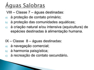 VIII – Classe 7 – águas destinadas:
a) à proteção de contato primário;
b) à proteção das comunidades aquáticas;
c) à criação natural e/ou intensiva (aquicultura) de
espécies destinadas à alimentação humana.
IX – Classe 8 – águas destinadas:
a) à navegação comercial;
b) à harmonia paisgística;
c) à recreação de contato secundário.
 