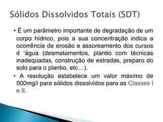 • É um parâmetro importante de degradação de um
corpo hídrico, pois a sua concentração indica a
ocorrência de erosão e assoreamento dos cursos
d ‘água (desmatamentos, plantio com técnicas
inadequadas, construção de estradas, preparo do
solo para o plantio, etc…).
• A resolução estabelece um valor máximo de
500mg/l para sólidos dissolvidos para as Classes I
e II.
 