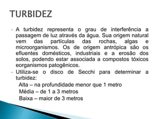 • A turbidez representa o grau de interferência a
passagem de luz através da água. Sua origem natural
vem das partículas das rochas, algas e
microorganismos. Os de origem antrópica são os
efluentes domésticos, industriais e a erosão dos
solos, podendo estar associada a compostos tóxicos
eorganismos patogênicos.
• Utiliza-se o disco de Secchi para determinar a
turbidez:
Alta – na profundidade menor que 1 metro
Média – de 1 a 3 metros
Baixa – maior de 3 metros
 