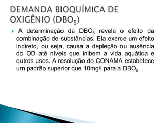 A determinação da DBO5 revela o efeito da
combinação de substâncias. Ela exerce um efeito
indireto, ou seja, causa a depleção ou ausência
do OD até níveis que inibem a vida aquática e
outros usos. A resolução do CONAMA estabelece
um padrão superior que 10mg/l para a DBO5.
 