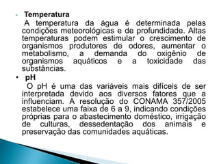 • Temperatura
A temperatura da água é determinada pelas
condições meteorológicas e de profundidade. Altas
temperaturas podem estimular o crescimento de
organismos produtores de odores, aumentar o
metabolismo, a demanda do oxigênio de
organismos aquáticos e a toxicidade das
substâncias.
• pH
O pH é uma das variáveis mais difíceis de ser
interpretada devido aos diversos fatores que a
influenciam. A resolução do CONAMA 357/2005
estabelece uma faixa de 6 a 9, indicando condições
próprias para o abastecimento doméstico, irrigação
de culturas, dessedentação dos animais e
preservação das comunidades aquáticas.
 