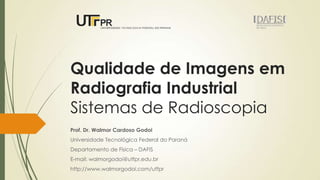 Qualidade de Imagens em
Radiografia Industrial
Sistemas de Radioscopia
Prof. Dr. Walmor Cardoso Godoi
Universidade Tecnológica Federal do Paraná
Departamento de Física – DAFIS
E-mail: walmorgodoi@utfpr.edu.br
http://www.walmorgodoi.com/utfpr

 