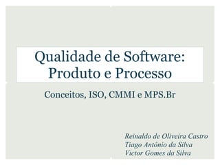 Qualidade de Software:
 Produto e Processo
 Conceitos, ISO, CMMI e MPS.Br



                  Reinaldo de Oliveira Castro
                  Tiago Antônio da Silva
                  Victor Gomes da Silva
 