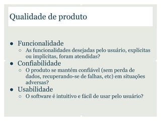 Qualidade de produto


● Funcionalidade
  ○ As funcionalidades desejadas pelo usuário, explícitas
    ou implícitas, foram atendidas?
● Confiabilidade
  ○ O produto se mantém confiável (sem perda de
    dados, recuperando-se de falhas, etc) em situações
    adversas?
● Usabilidade
  ○ O software é intuitivo e fácil de usar pelo usuário?
 