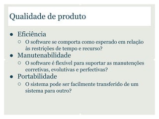 Qualidade de produto

● Eficiência
  ○ O software se comporta como esperado em relação
      às restrições de tempo e recurso?
● Manutenabilidade
  ○ O software é flexível para suportar as manutenções
      corretivas, evolutivas e perfectivas?
● Portabilidade
  ○ O sistema pode ser facilmente transferido de um
      sistema para outro?
 