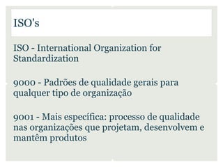 ISO's

ISO - International Organization for
Standardization

9000 - Padrões de qualidade gerais para
qualquer tipo de organização

9001 - Mais específica: processo de qualidade
nas organizações que projetam, desenvolvem e
mantêm produtos
 