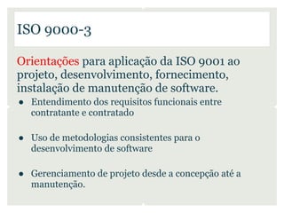 ISO 9000-3

Orientações para aplicação da ISO 9001 ao
projeto, desenvolvimento, fornecimento,
instalação de manutenção de software.
● Entendimento dos requisitos funcionais entre
  contratante e contratado

● Uso de metodologias consistentes para o
  desenvolvimento de software

● Gerenciamento de projeto desde a concepção até a
  manutenção.
 