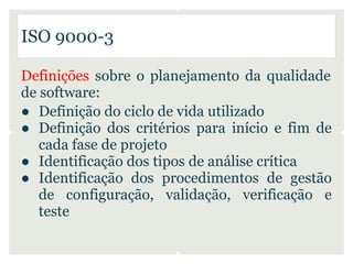 ISO 9000-3

Definições sobre o planejamento da qualidade
de software:
● Definição do ciclo de vida utilizado
● Definição dos critérios para início e fim de
   cada fase de projeto
● Identificação dos tipos de análise crítica
● Identificação dos procedimentos de gestão
   de configuração, validação, verificação e
   teste
 