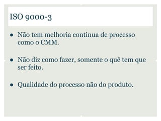 ISO 9000-3

● Não tem melhoria continua de processo
  como o CMM.

● Não diz como fazer, somente o quê tem que
  ser feito.

● Qualidade do processo não do produto.
 