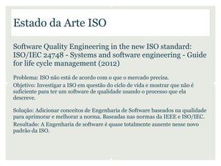 Estado da Arte ISO

Software Quality Engineering in the new ISO standard:
ISO/IEC 24748 - Systems and software engineering - Guide
for life cycle management (2012)
Problema: ISO não está de acordo com o que o mercado precisa.
Objetivo: Investigar a ISO em questão do ciclo de vida e mostrar que não é
suficiente para ter um software de qualidade usando o processo que ela
descreve.

Solução: Adicionar conceitos de Engenharia de Software baseados na qualidade
para aprimorar e melhorar a norma. Baseadas nas normas da IEEE e ISO/IEC.
Resultado: A Engenharia de software é quase totalmente ausente nesse novo
padrão da ISO.
 