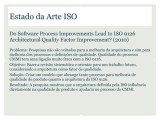 Estado da Arte ISO

Do Software Process Improvements Lead to ISO 9126
Architectural Quality Factor Improvement? (2010)
Problema: Pesquisas não são voltadas para a melhoria da arquitetura e sim para
melhoria dos processos e definições de qualidade. Qualidade do processo
CMMI tem uma ligação muito fraca com a ISO 9126.
Objetivo: Fazer a revisão sistemática e orientar para um trabalho futuro,
considerando a arquitetura como fator de qualidade.
Solução: Criar um modelo que abrange tanto processo para melhoria de
qualidade do produto quanto a arquitetura da ISO 9126.
Resultado: A pesquisa mostrou que a arquitetura definida pela ISO influência
diretamente na qualidade do produto e ajudaria no processo do CMMI.
 
