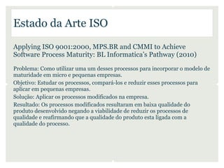 Estado da Arte ISO
Applying ISO 9001:2000, MPS.BR and CMMI to Achieve
Software Process Maturity: BL Informatica’s Pathway (2010)
Problema: Como utilizar uma um desses processos para incorporar o modelo de
maturidade em micro e pequenas empresas.
Objetivo: Estudar os processos, compará-los e reduzir esses processos para
aplicar em pequenas empresas.
Solução: Aplicar os processos modificados na empresa.
Resultado: Os processos modificados resultaram em baixa qualidade do
produto desenvolvido negando a viabilidade de reduzir os processos de
qualidade e reafirmando que a qualidade do produto esta ligada com a
qualidade do processo.
 