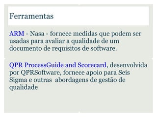 Ferramentas

ARM - Nasa - fornece medidas que podem ser
usadas para avaliar a qualidade de um
documento de requisitos de software.

QPR ProcessGuide and Scorecard, desenvolvida
por QPRSoftware, fornece apoio para Seis
Sigma e outras abordagens de gestão de
qualidade
 