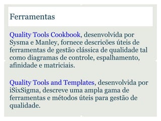Ferramentas

Quality Tools Cookbook, desenvolvida por
Sysma e Manley, fornece descricões úteis de
ferramentas de gestão clássica de qualidade tal
como diagramas de controle, espalhamento,
afinidade e matriciais.

Quality Tools and Templates, desenvolvida por
iSixSigma, descreve uma ampla gama de
ferramentas e métodos úteis para gestão de
qualidade.
 