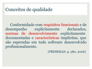 Conceitos de qualidade


  Conformidade com requisitos funcionais e de
desempenho      explicitamente    declarados,
normas de desenvolvimento explicitamente
documentadas e características implícitas, que
são esperadas em todo software desenvolvido
profissionalmente.
                        (PRESSMAN, p. 580, 2006)
 