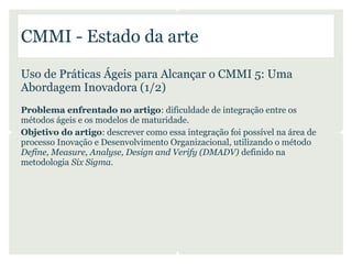 CMMI - Estado da arte

Uso de Práticas Ágeis para Alcançar o CMMI 5: Uma
Abordagem Inovadora (1/2)
Problema enfrentado no artigo: dificuldade de integração entre os
métodos ágeis e os modelos de maturidade.
Objetivo do artigo: descrever como essa integração foi possível na área de
processo Inovação e Desenvolvimento Organizacional, utilizando o método
Define, Measure, Analyse, Design and Verify (DMADV) definido na
metodologia Six Sigma.
 