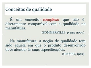 Conceitos de qualidade

   É um conceito complexo que não é
diretamente comparável com a qualidade na
manufatura.
                   (SOMMERVILLE, p.423, 2007)

   Na manufatura, a noção de qualidade tem
sido aquela em que o produto desenvolvido
deve atender às suas especificações.
                               (CROSBY, 1979)
 