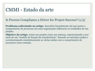 CMMI - Estado da arte

Is Process Compliance a Driver for Project Success? (1/5)
Problema enfrentado no artigo: descobrir formalmente até que ponto o
cumprimento de processos em uma organização influencia os resultados de um
projeto.
Objetivo do artigo: tratar um projeto como um sistema, representando-o por
meio de um "modelo de função de transferência", listando as entradas/saídas e
correlacionando estatisticamente as várias saídas com o cumprimento de
processos como entrada.
 