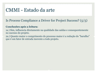 CMMI - Estado da arte

Is Process Compliance a Driver for Project Success? (5/5)
Conclusões após a leitura:
1a.) Sim, influencia diretamente na qualidade das saídas e consequentemente
no sucesso do projeto.
2a.) Quanto maior o cumprimento do processo maior é a redução do "barulho"
que é um fator de entrada inerente a todo projeto.
 