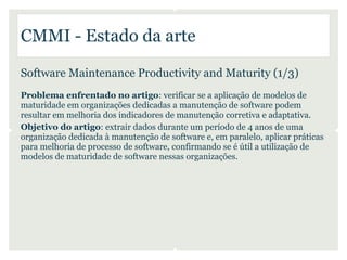 CMMI - Estado da arte

Software Maintenance Productivity and Maturity (1/3)
Problema enfrentado no artigo: verificar se a aplicação de modelos de
maturidade em organizações dedicadas a manutenção de software podem
resultar em melhoria dos indicadores de manutenção corretiva e adaptativa.
Objetivo do artigo: extrair dados durante um período de 4 anos de uma
organização dedicada à manutenção de software e, em paralelo, aplicar práticas
para melhoria de processo de software, confirmando se é útil a utilização de
modelos de maturidade de software nessas organizações.
 