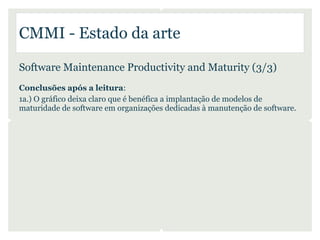 CMMI - Estado da arte

Software Maintenance Productivity and Maturity (3/3)
Conclusões após a leitura:
1a.) O gráfico deixa claro que é benéfica a implantação de modelos de
maturidade de software em organizações dedicadas à manutenção de software.
 