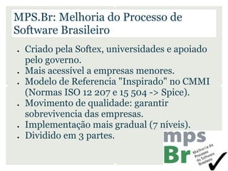 MPS.Br: Melhoria do Processo de
Software Brasileiro
●   Criado pela Softex, universidades e apoiado
    pelo governo.
●   Mais acessível a empresas menores.
●   Modelo de Referencia "Inspirado" no CMMI
    (Normas ISO 12 207 e 15 504 -> Spice).
●   Movimento de qualidade: garantir
    sobrevivencia das empresas.
●   Implementação mais gradual (7 níveis).
●   Dividido em 3 partes.
 