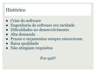 Histórico

●   Crise do software
●   Engenharia de software era raridade
●   Dificuldades no desenvolvimento
●   Alta demanda
●   Prazos e orçamentos sempre estouravam
●   Baixa qualidade
●   Não atingiam requisitos

                   Por quê?
 