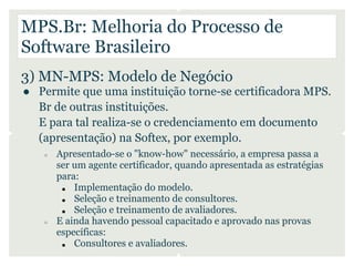 MPS.Br: Melhoria do Processo de
Software Brasileiro
3) MN-MPS: Modelo de Negócio
● Permite que uma instituição torne-se certificadora MPS.
  Br de outras instituições.
  E para tal realiza-se o credenciamento em documento
  (apresentação) na Softex, por exemplo.
   ○   Apresentado-se o "know-how" necessário, a empresa passa a
       ser um agente certificador, quando apresentada as estratégias
       para:
        ■  Implementação do modelo.
        ■  Seleção e treinamento de consultores.
        ■  Seleção e treinamento de avaliadores.
   ○   E ainda havendo pessoal capacitado e aprovado nas provas
       específicas:
        ■  Consultores e avaliadores.
 