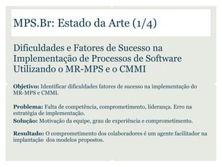 MPS.Br: Estado da Arte (1/4)

Dificuldades e Fatores de Sucesso na
Implementação de Processos de Software
Utilizando o MR-MPS e o CMMI
Objetivo: Identificar dificuldades fatores de sucesso na implementação do
MR-MPS e CMMI.

Problema: Falta de competência, comprometimento, liderança. Erro na
estratégia de implementação.
Solução: Motivação da equipe, grau de experiência e comprometimento.

Resultado: O comprometimento dos colaboradores é um agente facilitador na
implantação dos modelos propostos.
 