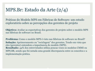 MPS.Br: Estado da Arte (2/4)
Práticas do Modelo MPS em Fábricas de Software: um estudo
exploratório sobre as percepções dos gerentes de projeto

Objetivo: Avaliar as expectativas dos gerentes de projeto sobre o modelo MPS
nas fábricas de software no Brasil.

Problema: Como o modelo MPS é visto nas fábricas de software no Brasil?
Solução: Aprimoramento ou "reciclagem" dos gerentes. Tendo em vista que
eles (gerentes) entendem a importancia do modelo (MPS).
Resultado: 44% dos entrevistados utiliza poucas vezes os modelos CMMI ou
MPS.BR, sendo que foi notada uma grande discrepancia entre os conceitos e a
implementação prática.
 