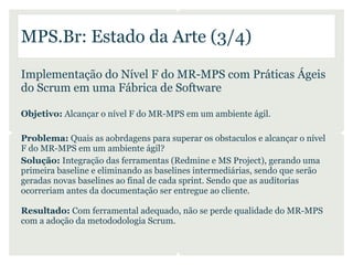 MPS.Br: Estado da Arte (3/4)

Implementação do Nível F do MR-MPS com Práticas Ágeis
do Scrum em uma Fábrica de Software

Objetivo: Alcançar o nível F do MR-MPS em um ambiente ágil.

Problema: Quais as aobrdagens para superar os obstaculos e alcançar o nível
F do MR-MPS em um ambiente ágil?
Solução: Integração das ferramentas (Redmine e MS Project), gerando uma
primeira baseline e eliminando as baselines intermediárias, sendo que serão
geradas novas baselines ao final de cada sprint. Sendo que as auditorias
ocorreriam antes da documentação ser entregue ao cliente.

Resultado: Com ferramental adequado, não se perde qualidade do MR-MPS
com a adoção da metododologia Scrum.
 