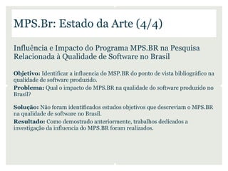 MPS.Br: Estado da Arte (4/4)

Influência e Impacto do Programa MPS.BR na Pesquisa
Relacionada à Qualidade de Software no Brasil

Objetivo: Identificar a influencia do MSP.BR do ponto de vista bibliográfico na
qualidade de software produzido.
Problema: Qual o impacto do MPS.BR na qualidade do software produzido no
Brasil?

Solução: Não foram identificados estudos objetivos que descreviam o MPS.BR
na qualidade de software no Brasil.
Resultado: Como demostrado anteriormente, trabalhos dedicados a
investigação da influencia do MPS.BR foram realizados.
 