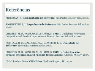 Referências
PRESSMAN, R. S. Engenharia de Software. São Paulo: McGraw-Hill, 2006.

SOMMERVILLE, I. Engenharia de Software. São Paulo: Pearson Education,
2007.

CHRISSIS, M. B., KONRAD, M., SHRUM, S. CMMI: Guidelines for Process
Integration and Product Improvement. Boston: Pearson Education, 2004.

ROCHA, A. R. C., MALDONADO, J. C., WEBER, K. C. Qualidade de
Software. São Paulo: Makron Books, 2001.

CHRISSIS, M. B., KONRAD, M., SHRUM, S. CMMI - Guidelines for
Process Integration and Product Improvement. Addison- Wesley, 2003.

CMMI Product Team. CMMI-Dev. Techinal Report, SEI, 2010.
 