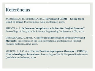 Referências
JAKOBSEN, C. R., SUTHERLAND, J. Scrum and CMMI – Going from
Good to Great. Proceedings of Agile Conference, 2009.

SHENVI, A. A. Is Process Compliance a Driver for Project Success?
Proceedings of the 5th India Software Engineering Conference, ACM, 2012.

DESHARNAIS, J., APRIL, A. Software Maintenance Productivity and
Maturity. Proceedings of the 11th International Conference on Product
Focused Software, ACM, 2010.


MARÇAL, A. S. C. et al. Uso de Práticas Ágeis para Alcançar o CMMI 5:
Uma Abordagem Inovadora. Proceedings of the IX Simpósio Brasileiro de
Qualidade de Software, 2010.
 