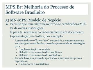 MPS.Br: Melhoria do Processo de
Software Brasileiro
3) MN-MPS: Modelo de Negócio
● Permite que uma instituição torne-se ce...