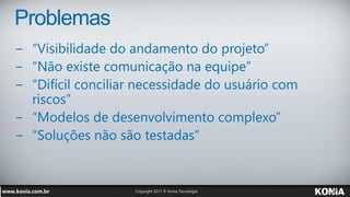 Problemas
− “Visibilidade do andamento do projeto”
− “Não existe comunicação na equipe”
− “Difícil conciliar necessidade do usuário com
  riscos”
− “Modelos de desenvolvimento complexo”
− “Soluções não são testadas”
 