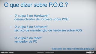 O que dizer sobre P.O.G.?
  − “A culpa é do Hardware!”
    desenvolvedor de software sobre POG

  − “A culpa é do Software!“
    técnico de manutenção de hardware sobre POG

  − “A culpa é da rede!”
    vendedor de PC

                            Retirado do http://desciclo.pedia.ws
 