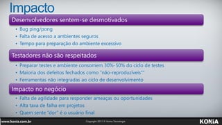 Impacto
Desenvolvedores sentem-se desmotivados
 • Bug ping/pong
 • Falta de acesso a ambientes seguros
 • Tempo para preparação do ambiente excessivo

Testadores não são respeitados
 • Preparar testes e ambiente consomem 30%-50% do ciclo de testes
 • Maioria dos defeitos fechados como “não-reproduzíveis””
 • Ferramentas não integradas ao ciclo de desenvolvimento
Impacto no negócio
 • Falta de agilidade para responder ameaças ou oportunidades
 • Alta taxa de falha em projetos
 • Quem sente “dor” é o usuário final
 