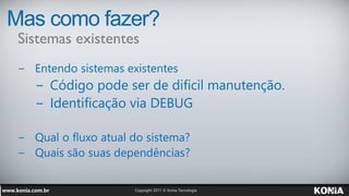 Mas como fazer?
 Sistemas existentes
 − Entendo sistemas existentes
    − Código pode ser de difícil manutenção.
    − Identificação via DEBUG

 − Qual o fluxo atual do sistema?
 − Quais são suas dependências?
 