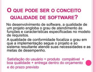 O QUE PODE SER O CONCEITO
 QUALIDADE DE SOFTWARE?
No desenvolvimento de software, a qualidade de
um projeto engloba o grau de atendimento ás
funções e características especificadas no modelo
de requisitos.
A qualidade de conformidade focaliza o grau em
que a implementação segue o projeto e so
sistema resultante atende suas necessidades e as
metas de desempenho.

Satisfação do usuário = produto compátivel +
boa qualidade + entrega dentro do orçamento
e do prazo previsto
 