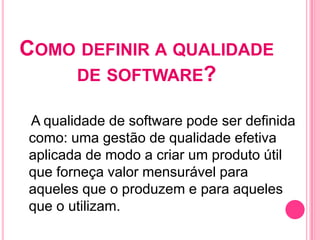 COMO DEFINIR A QUALIDADE
    DE SOFTWARE?

A qualidade de software pode ser definida
como: uma gestão de qualidade efetiva
aplicada de modo a criar um produto útil
que forneça valor mensurável para
aqueles que o produzem e para aqueles
que o utilizam.
 