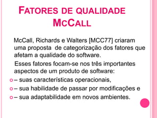 FATORES DE QUALIDADE
         MCCALL
  McCall, Richards e Walters [MCC77] criaram
  uma proposta de categorização dos fatores que
  afetam a qualidade do software.
  Esses fatores focam-se nos três importantes
  aspectos de um produto de software:
 – suas características operacionais,

 – sua habilidade de passar por modificações e

 – sua adaptabilidade em novos ambientes.
 