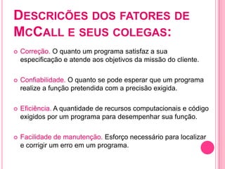 DESCRICÕES DOS FATORES DE
MCCALL E SEUS COLEGAS:
   Correção. O quanto um programa satisfaz a sua
    especificação e atende aos objetivos da missão do cliente.

   Confiabilidade. O quanto se pode esperar que um programa
    realize a função pretendida com a precisão exigida.

   Eficiência. A quantidade de recursos computacionais e código
    exigidos por um programa para desempenhar sua função.

   Facilidade de manutenção. Esforço necessário para localizar
    e corrigir um erro em um programa.
 
