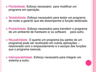    Flexibilidade. Esforço necessário para modificar um
    programa em operação.

   Testabilidade. Esforço necessário para testar um programa
    de modo a garantir que ele desempenhe a função destinada.

   Portabilidade. Esforço necessário para transferir o programa
    de um ambiente de hardware e/ ou software para outro.

   Reusabilidade. O quanto um programa [ou partes de um
    programa] pode ser reutilizado em outras aplicações –
    relacionado com o empacotamento e o escopo das funções
    que o programa executa.

   Interoperabilidade. Esforço necessário para integrar um
    sistema a outro.
 