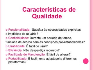 Características de
              Qualidade
 Funcionalidade: Satisfaz às necessidades explícitas
e implícitas do usuário?
 Confiabilidade: Durante um período de tempo,
funciona de acordo com as condições pré-estabelecidas?
 Usabilidade: É fácil de usar?
 Eficiência: Não desperdiça recursos?
 Facilidade de Manutenção: É fácil de alterar?
 Portabilidade: É facilmente adaptável a diferentes
  plataformas?
 
