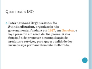 QUALIDADE ISO

   International Organization for
    Standardization, organização não-
    governamental fundada em 1947, em Genebra, e
    hoje presente em cerca de 157 países. A sua
    função é a de promover a normatização de
    produtos e serviços, para que a qualidade dos
    mesmos seja permanentemente melhorada.
 