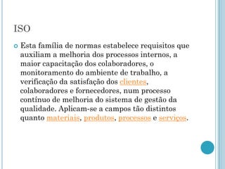 ISO
   Esta família de normas estabelece requisitos que
    auxiliam a melhoria dos processos internos, a
    maior capacitação dos colaboradores, o
    monitoramento do ambiente de trabalho, a
    verificação da satisfação dos clientes,
    colaboradores e fornecedores, num processo
    contínuo de melhoria do sistema de gestão da
    qualidade. Aplicam-se a campos tão distintos
    quanto materiais, produtos, processos e serviços.
 