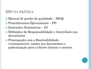 ISO NA PRÁTICA
 Manual de gestão da qualidade – MGQ
 Procedimentos Operacionais – PO

 Instruções Normativas – IN

 Definições de Responsabilidade e Autoridade nos
  documentos
 Preocupação com a Rastreabilidade,
  versionamento, nomes nos documentos e
  padronização para o cliente interno e externo.
 