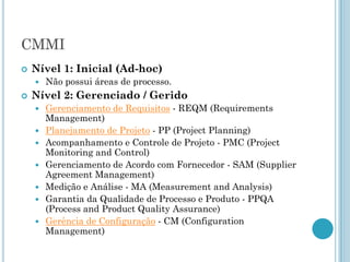 CMMI
   Nível 1: Inicial (Ad-hoc)
       Não possui áreas de processo.
   Nível 2: Gerenciado / Gerido
       Gerenciamento de Requisitos - REQM (Requirements
        Management)
       Planejamento de Projeto - PP (Project Planning)
       Acompanhamento e Controle de Projeto - PMC (Project
        Monitoring and Control)
       Gerenciamento de Acordo com Fornecedor - SAM (Supplier
        Agreement Management)
       Medição e Análise - MA (Measurement and Analysis)
       Garantia da Qualidade de Processo e Produto - PPQA
        (Process and Product Quality Assurance)
       Gerência de Configuração - CM (Configuration
        Management)
 