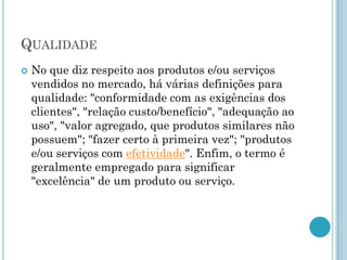 QUALIDADE
   No que diz respeito aos produtos e/ou serviços
    vendidos no mercado, há várias definições para
    qualidade: "conformidade com as exigências dos
    clientes", "relação custo/benefício", "adequação ao
    uso", "valor agregado, que produtos similares não
    possuem"; "fazer certo à primeira vez"; "produtos
    e/ou serviços com efetividade". Enfim, o termo é
    geralmente empregado para significar
    "excelência" de um produto ou serviço.
 